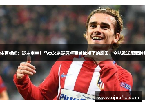 体育新闻：疑点重重！马竞总监疑惑卢克曼被换下的原因，全队欲逆袭取胜！