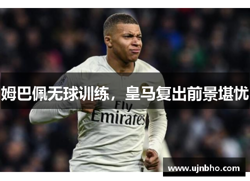 姆巴佩无球训练，皇马复出前景堪忧